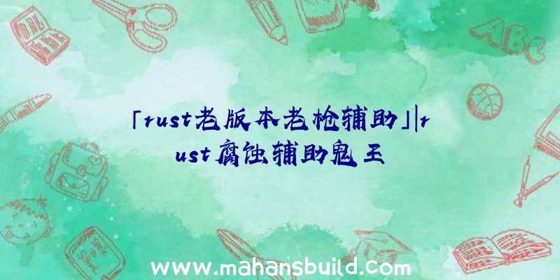 「rust老版本老枪辅助」|rust腐蚀辅助鬼王